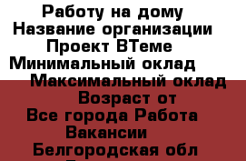 Работу на дому › Название организации ­ Проект ВТеме  › Минимальный оклад ­ 600 › Максимальный оклад ­ 3 000 › Возраст от ­ 18 - Все города Работа » Вакансии   . Белгородская обл.,Белгород г.